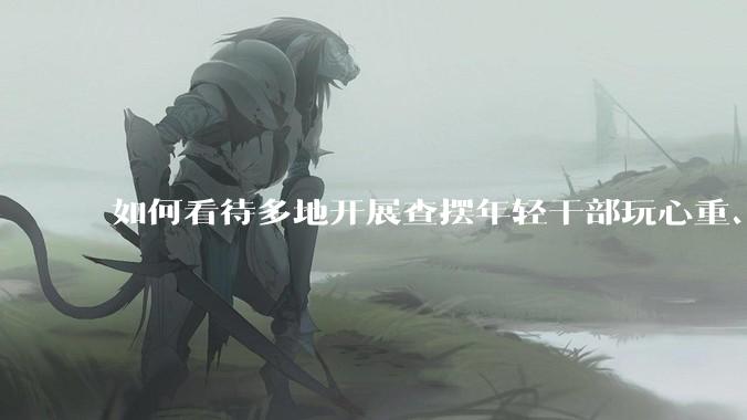 如何看待多地开展查摆年轻干部玩心重、混日子、说话随意、口大气粗等问题的行动？