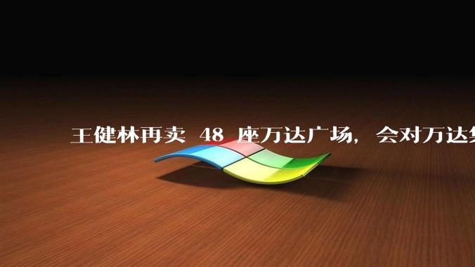 王健林再卖 48 座万达广场，会对万达集团带来哪些影响？目前万达面临怎样的困境？