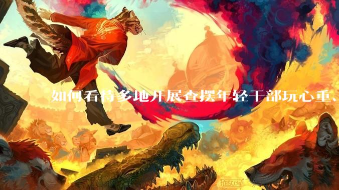 如何看待多地开展查摆年轻干部玩心重、混日子、说话随意、口大气粗等问题的行动？